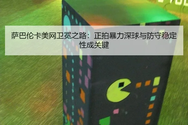 萨巴伦卡美网卫冕之路：正拍暴力深球与防守稳定性成关键
