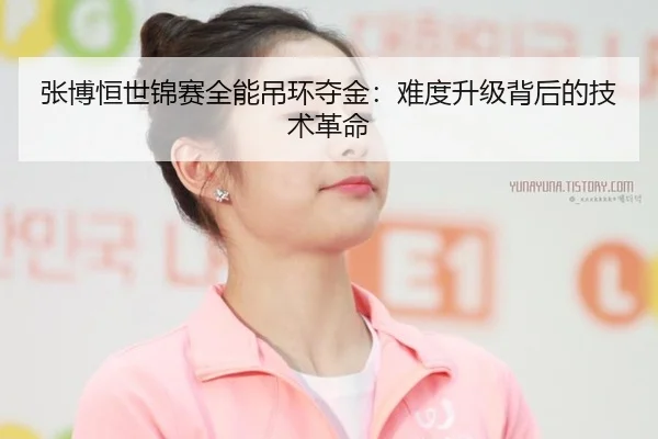 张博恒世锦赛全能吊环夺金：难度升级背后的技术革命