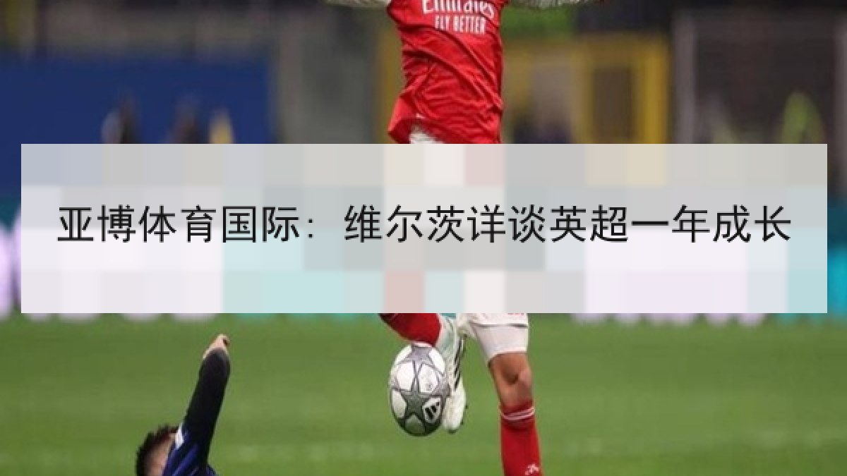 亚博体育国际: 维尔茨详谈英超一年成长