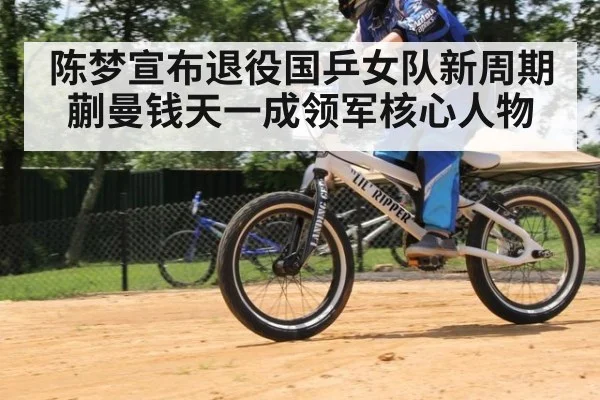 陈梦宣布退役国乒女队新周期蒯曼钱天一成领军核心人物